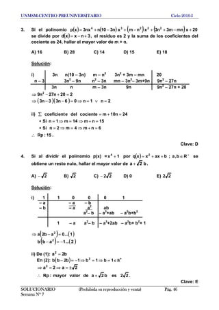 UNMSM-CENTRO PREUNIVERSITARIO Ciclo 2010-I
3. Si el polinomio ( ) ( ) ( ) ( ) 20xmnm3n3xnmxn310nnx3xp 22234
+−++−+−+=
se divide por el residuo es 2 y la suma de los coeficientes del
cociente es 24, hallar el mayor valor de m + n.
( ) ,3nxxd +−=
A) 16 B) 28 C) 14 D) 15 E) 18
Solución:
i) 3n n(10 – 3n) m – n2
3n2
+ 3m – mn 20
n – 3 3n2
– 9n n2
– 3n mn – 3n2
– 3m+9n 9n2
– 27n
3n n m – 3n 9n 9n2
– 27n + 20
( )( ) 2n1n06n33n3
220n27n9 2
=∨=⇒=−−⇒
=+−⇒
SOLUCIONARIO (Prohibida su reproducción y venta) Pág. 46
Semana Nº 7
ii) 24n10mcocientedelecoeficient =+=∑
15nm14m1nSi =+⇒=⇒=∗
6nm4m2nSi =+⇒=⇒=∗
15:Rp∴ .
Clave: D
4. Si al dividir el polinomio p(x) = ( ) +
∈++=+ Rb,a;baxxxqpor1x 24
se
obtiene un resto nulo, hallar el mayor valor de b2a + .
A) 2− B) 2 C) 22− D) 0 E) 22
Solución:
i) 1 1 0 0 0 1
– a – a – b
– b – a a2
ab
a2
– b – a3
+ab – a2
b+b2
1 – a a2
– b – a3
+2ab – a2
b+ b2
+ 1
( ) ( )
( ) ( )2...1abb
1...0ab2a
2
2
−=−
=−⇒
ii) De (1): b2a2
=
En (2): R+
( ) ∈=⇒=⇒−=− 1b1b1b2bb 2
.22esb2adevalormayor:Rp
2a2a2
+∴
±=⇒=⇒
Clave: E
 