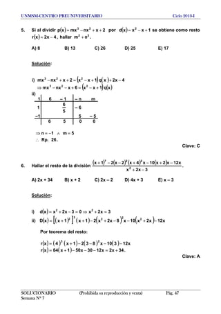 UNMSM-CENTRO PREUNIVERSITARIO Ciclo 2010-I
5. Si al dividir por( ) 2xnxmxxp 23
++−= ( ) 1xxxd 2
+−= se obtiene como resto
( ) .nmhallar,4x2xr 22
+−=
A) 8 B) 13 C) 26 D) 25 E) 17
Solución:
( ) ( )
( ) ( )xq1xx6xnxmx
4x2xq1xx2xnxmx)i
223
223
+−=+−−⇒
−++−=++−
ii)
1 6 – 1 – n m
1
5
6
– 6
–1 5 – 5
6 5 0 0
.26.Rp
5m1n
∴
=∧−=⇒
SOLUCIONARIO (Prohibida su reproducción y venta) Pág. 47
Semana Nº 7
Clave: C
6. Hallar el resto de la división
( ) ( ) ( ) ( )
3x2x
x12x2x10x4x2x21x
2
227
−+
−+−+−−+
.
A) 2x + 34 B) x + 2 C) 2x – 2 D) 4x + 3 E) x – 3
Solución:
i) ( ) 3x2x03x2xxd 22
=+⇒=−+=
ii) ( ) ( )[ ] ( ) ( ) ( ) x12x2x10x8x2x21x1xxD 2
2
2
3
2
−+−−+−++=
Por teorema del resto:
( ) ( ) ( ) ( ) ( )
( ) ( ) .34x2x1230x501x64xr
x12310x8321x4xr
23
+=−−−+=
−−−−+=
Clave: A
 