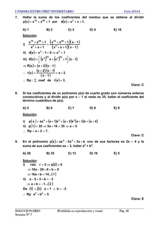UNMSM-CENTRO PREUNIVERSITARIO Ciclo 2010-I
7. Hallar la suma de los coeficientes del residuo que se obtiene al dividir
.( ) ( ) 1xxxdpor1xxxp 26970
++=++=
A) 1 B) 2 C) 3 D) 4 E) 16
Solución:
( )( )
( )( )
( )
( ) ( ) ( ) ( )
( ) ( )( )
( ) ( ) ( )
( )
( ) .3xrdecoef:Rp
2x
1x
1x2x
xr
1x2xxR
1x1xxxxD)iii
1x01xxd)ii
1x1xx
1x1xx
1xx
1xx
)i
23
3
23
3
33
2
6970
2
6970
=∑∴
+=
−
−+
=∴
−+=⇒
−
⎥⎦
⎤
⎢⎣
⎡ ++=
=⇒=−=
−++
−++
=
++
++
Clave: C
8. Si los coeficientes de un polinomio p(x) de cuarto grado son números enteros
consecutivos y al dividir p(x) por x – 1 el resto es 35, hallar el coeficiente del
término cuadrático de p(x).
A) 5 B) 6 C) 7 D) 8 E) 9
Solución:
( ) ( ) ( ) ( ) ( )
( )
.72aRp
5a3510a5351p)ii
4ax3ax2ax1aaxxp)i 234
=+=∴
=⇒=+⇒=
+++++++=
Clave: C
9. En el polinomio uno de sus factores es 2x – 4 y la
suma de sus coeficientes es – 3, hallar a2
+ b2
.
( ) bx3x5axxp 24
++−=
A) 28 B) 35 C) 13 D) 10 E) 5
Solución:
( )
( )
( )
( ) ( )
5baRp
2b1a:21De
2...1ba
3b35a)ii
1...14ba16
0b620a16
02p2rraíz)i
22
=+
−=∧=∧
−=+⇒
−=++−
=+⇒
=++−⇒
=⇒=
∴
Clave: E
SOLUCIONARIO (Prohibida su reproducción y venta) Pág. 48
Semana Nº 7
 