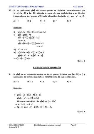 UNMSM-CENTRO PREUNIVERSITARIO Ciclo 2010-I
10. Si un polinomio de cuarto grado es divisible separadamente por
además la suma de sus coeficientes y su término
independiente son iguales a 72, hallar el residuo de dividir .
( )xp
( ) ( ) ( );2xy3x,4x +−−
( ) 5xxporxp 2
−−
A) – 1 B) 2 C) – 5 D) 7 E) 0
Solución:
( ) ( )( )( )( )
( ) ( )
( ) ( )( )( )( )
( ) ( )( )( )( )
( ) ( )( )( )( )
( ) ( )(
( ) ( )( ) .717xr
6xx12xxxp
3x2x3x4xxp)iv
5xx)iii
1a
72ba331411p
3b
72b2340p
720p1p)ii
bax2x3x4xxp)i
22
2
=−−=⇒
−−−−=
++−−=
=−
=⇒
=+−−=
=⇒
=−−=
==
)
++−−=
Clave: D
EJERCICIOS DE EVALUACIÓN
1. Si es un polinomio mónico de tercer grado, divisible por( )xp ( ) ( )1x2x +− y
que carece de término cuadrático, hallar la suma de sus coeficientes.
A) – 4 B) – 2 C) 2 D) 4 E) 6
Solución:
( ) ( )( )( )
( ) ( )( )
( ) ( )
( )( )( ) .4111121coef:Rp
1b01b
x1b:esxpdecuadráticoomintér
bx2xxxp
bx1x2xxp)i
2
2
−=++−=∑∴
=⇒=−⇒
−
+−−=
++−=
Clave: A
SOLUCIONARIO (Prohibida su reproducción y venta) Pág. 49
Semana Nº 7
 