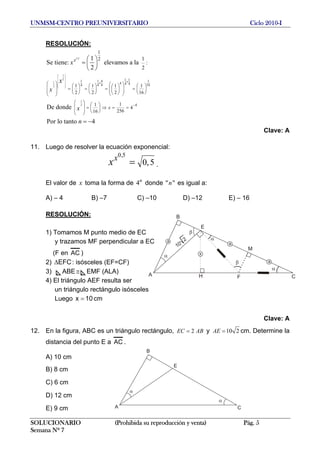UNMSM-CENTRO PREUNIVERSITARIO Ciclo 2010-I
RESOLUCIÓN:
1/2
1
2
1
2
1
2
1
16
1 11 1 4
4 4 44 4 4
4
1
2
1 1 1 1
2 2 2 16
11
4
25616
1
:
2
1
Se tiene: elevamos a la
2
De donde
Por lo tanto 4
x
x
x
x
x
n
x
⎛ ⎞
⎜ ⎟
⎜ ⎟
⎜ ⎟
⎜ ⎟⎜ ⎟
⎝ ⎠
××
−
⎛ ⎞ ⎛ ⎞ ⎛ ⎞⎛ ⎞ ⎛ ⎞ ⎛ ⎞⎜ ⎟ ⎜ ⎟= = = =⎜ ⎟ ⎜ ⎟ ⎜ ⎟⎜ ⎟⎜ ⎟⎜ ⎟ ⎝ ⎠ ⎝ ⎠ ⎝ ⎠⎝ ⎠⎝ ⎠⎝ ⎠
⎛ ⎞ ⎛ ⎞⎜ ⎟ = ⇒ = =⎜ ⎟⎜ ⎟ ⎝ ⎠⎝ ⎠
⎛ ⎞
= ⎜ ⎟
⎝ ⎠
= −
Clave: A
11. Luego de resolver la ecuación exponencial:
0,5
0,5
x
x = .
El valor de x toma la forma de donde " es igual a:4n
"n
A) – 4 B) –7 C) –10 D) –12 E) – 16
RESOLUCIÓN:
SOLUCIONARIO (Prohibida su reproducción y venta) Pág. 5
Semana Nº 7
1) Tomamos M punto medio de EC
y trazamos MF perpendicular a EC
α
α
A
B
C
M
10
2
H
E
a
a
F
α
β
β
x
a
(F en AC )
2) : isósceles (EF=CF)EFCΔ
3) ABE EMF (ALA)≅
4) El triángulo AEF resulta ser
un triángulo rectángulo isósceles
Luego cm10x =
Clave: A
12. En la figura, ABC es un triángulo rectángulo, 2EC AB= y 10 2AE = cm. Determine la
distancia del punto E a AC .
α
α
A
B
C
E
A) 10 cm
B) 8 cm
C) 6 cm
D) 12 cm
E) 9 cm
 