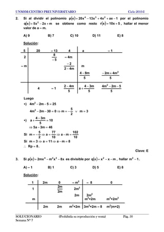 UNMSM-CENTRO PREUNIVERSITARIO Ciclo 2010-I
2. Si al dividir el polinomio ( ) 1axx4x13x20xp 234
−++−= por el polinomio
se obtiene como resto( ) mx2x5xq 2
+−= ( ) ,5x10xr += hallar el menor
valor de a – m.
A) 9 B) 7 C) 10 D) 11 E) 8
Solución:
5 20 – 13 4 a – 1
2
5
8
−
– 4m
– m
m42
2
−
−
m
5
m84 −
5
m4m2 2
+−
4 – 1
5
m42 −
5
m34
a
−
+
5
5m2m4 2
−−
.8Rp
8ma11a3mSi
10
102
ma
10
77
a
2
5
mSi
46m3a5
10
5
m34
a)
3m
2
5
m030m2m4
255m2m4)
Luego
2
2
=∴
=−⇒=⇒=
=−⇒=⇒−=
=−⇒
=
−
+∗
=∨−=⇒=−−
=−−∗
SOLUCIONARIO (Prohibida su reproducción y venta) Pág. 50
Semana Nº 7
Clave: E
3. Si es divisible por( ) x8xmmx2xp 224
−−= ( ) ,mxxxq 2
−−= hallar .1m2
−
A) – 1 B) 1 C) 3 D) 5 E) 8
Solución:
1 2m 0 – m2
– 8 0
1
m2
m2
2m2
2m 2m2
m m2
+2m m3
+2m2
2m 2m m2
+2m 3m2
+2m – 8 m2
(m+2)
 