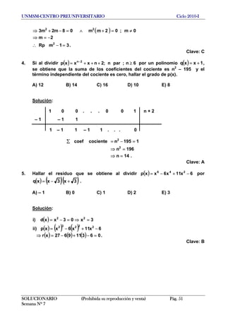 UNMSM-CENTRO PREUNIVERSITARIO Ciclo 2010-I
( )
.31mRp
2m
0m;02mm08m2m3
2
22
=−∴
−=⇒
≠=+∧=−+⇒
Clave: C
4. Si al dividir por un polinomio( ) 6n;parn;2nxxxp 2n
≥+++= −
( ) 1xxq += ,
se obtiene que la suma de los coeficientes del cociente es n2
– 195 y el
término independiente del cociente es cero, hallar el grado de p(x).
A) 12 B) 14 C) 16 D) 10 E) 8
Solución:
1 0 0 . . . 0 0 1 n + 2
– 1 – 1 1
1 – 1 1 – 1 1 . . . 0
.14n
196n
1195ncocientecoef
2
2
=⇒
=⇒
=−=∑
SOLUCIONARIO (Prohibida su reproducción y venta) Pág. 51
Semana Nº 7
Clave: A
5. Hallar el residuo que se obtiene al dividir ( ) 6x11x6xxp 246
−+−= por
( ) ( )( )3x3xxq +−= .
A) – 1 B) 0 C) 1 D) 2 E) 3
Solución:
( )
( ) ( ) ( )
( ) ( ) ( ) .063119627xr
6x11x6xxp)ii
3x03xxd)i
22232
22
=−+−=⇒
−+−=
=⇒=−=
Clave: B
 