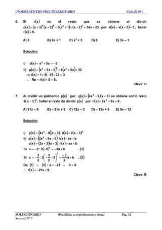 UNMSM-CENTRO PREUNIVERSITARIO Ciclo 2010-I
6. Si es el resto que se obtiene al dividir( )xr
( ) ( ) ( ) ( ) ( ) 23x342x1x52x3xxp
2255
++−+++++= por ( ) ( ) 55xxxd ++= , hallar
( ) .5xr +
A) 3 B) 2x + 1 C) x2
+ 3 D) 8 E) 2x – 1
Solución:
( )
( ) ( ) ( )
( ) ( )
( ) .85xrRp
332561xr
32x5x66x5xxp)ii
5x5xxd)i
252
2
=+=∴
=+−+=⇒
+++++=
−=+=
Clave: D
7. Al dividir un polinomio ( ) ( ) ( )( )3x9x4xqporxp 2
+−= se obtiene como resto
, hallar el resto de dividir( 2
3x2 − ) ( ) ( ) 9x9x2xhporxp 2
++= .
A) 21x – 9 B) – 21x + 9 C) 12x – 3 D) – 12x + 9 E) 9x – 12
Solución:
( ) ( )( ) ( ) ( )
( ) ( ) ( )
( ) ( )( ) ( )
( ) ( )
( )
( ) ( )
( ) .9x21xr
9b21a:21De
2...ba
2
3
3
2
3
2:
2
3
xSi
1...ba362:3xSi
baxxh3x3x2xp
baxxh9x9x2xp)ii
3x2xd3x9x4xp)i
2
2
2
22
+−=∴
=∧−=∧
+
−
=⎟⎟
⎠
⎞
⎜⎜
⎝
⎛
−−−=
+−=−−=
++++=
++++=
−++−=
Clave: B
SOLUCIONARIO (Prohibida su reproducción y venta) Pág. 52
Semana Nº 7
 
