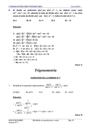 UNMSM-CENTRO PREUNIVERSITARIO Ciclo 2010-I
8. Al dividir un polinomio ( ) ( ) 1xxqporxp 4
−= , se obtiene como resto
, además el resto de dividir12nxmxx2 23
+++ ( ) ( ) 1xxdporxp 2
−= es cinco
veces el resto de dividir ( ) ( ) 1xxhporxp 2
+= , hallar el valor de m + n.
A) 5 B) 15 C) 11 D) 9 E) – 15
Solución:
( ) ( ) ( )
( ) ( )( ) ( )
( ) ( ) ( ) ( )
( ) ( ) ( ) ( )xrxt1xxp)iii
xr5xs1xxp)ii
12nxmxx2xf1x1xxp
12nxmxx2xf1xxp)i
2
2
2322
234
++=
+−=
+++++−=
++++−=
Si ( ) ( ) 12mxn2xr5:)ie)iien1x2
+++==
Si ( ) ( ) m12x2nxr:)ie)iiien1x2
−+−=−=
( )( ) ( )
( ) ( )
.11nm:Rp
8m12mm560
3nn210n5
12mxn2m560x10n5
12mxn2m12x2n5
=+∴
=⇒+=−⇒
=⇒+=−⇒
+++=−+−
+++=−+−⇒
Clave: C
Trigonometría
EJERCICIOS DE LA SEMANA Nº 7
1. Simplificar la expresión trigonométrica xctg
1xcsc
xcsc
1xsen
xsen 2
2
2
2
2
+
−
+
−
.
A) 4tg2
x B) csc2
x C) 2 D) – 4tg2
x E) – csc2
x
Solución:
– xctg
1
xsen
1
xsen
1
xsen1
xsen 2
2
2
2
2
+
−
+
−
= xcscxctg1xctg
xsen1
1
xsen1
xsen 222
22
2
=+=+
−
+
−
−
Clave: B
SOLUCIONARIO (Prohibida su reproducción y venta) Pág. 53
Semana Nº 7
 