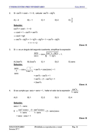 UNMSM-CENTRO PREUNIVERSITARIO Ciclo 2010-I
2. Si cos2
θ + cosθ – 1 = 0, calcular sec2
θ – ctg2
θ.
A) – 2 B) – 1 C) 1 D) 2 E)
2
3
Solución:
cos2
θ + cosθ – 1 = 0
⇒ cosθ = 1 – cos2
θ = sen2
θ
⇒ cscθ = tgθ
⇒ sec2
θ – ctg2
θ = 1 + tg2
θ – ctg2
θ + 1 + csc2
θ – ctg2
θ
= 1 + 1 = 2
Clave: D
3. Si x es un ángulo del segundo cuadrante, simplificar la expresión
1
xtg1
xctgxcsc
xcos
xcsc
senx
2
22
+
+
−
+ .
A) 2sen2
x B) 2cos2
x C) 1 D) 2 E) senx
Solución:
xsec
1
xcos
senx
1
senx
2
+ = sen2
x + cosx xcos + 1
= sen2
x – cos2
x + 1
= sen2
x – (1 – sen2
x) + 1
= 2sen2
x
Clave: A
4. Si se cumple que secx + senx = 1, hallar el valor de la expresión
senx1
xcos3
+
.
A) 0 B) 1 C) 2 D) 3 E) 4
Solución:
secx = 1 – senx
E = xcos)senx1(
senx1
xcos)xsen1(
senx1
xcosxcos 22
−=
+
−
=
+
= secx · cosx = 1
Clave: B
SOLUCIONARIO (Prohibida su reproducción y venta) Pág. 54
Semana Nº 7
 