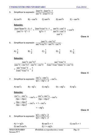 UNMSM-CENTRO PREUNIVERSITARIO Ciclo 2010-I
5. Simplificar la expresión
2sec2sec
1sen2sen2
24
24
+θ−θ
+θ−θ
.
A) cos4
θ B) – cos4
θ C) sen2
θ D) sen4
θ E) – sen4
θ
Solución:
1)1(sec
1)1sen(sen2
22
22
+−θ
+−θθ
=
1tg
1cossen2
4
22
+θ
+θθ
=
θ
θ+θ
θ+θ
4
44
44
cos
cossen
cossen
= cos4
θ
Clave: A
6. Simplificar la expresión
θ−θ−θθ
θ+θ
6666
222
cscseccscsec
)csc(sec
.
A)
4
1
B)
2
1
C)
3
1
D)
5
1
E)
6
1
Solución:
θ−θ−θ+θ
θθ
66322
222
cscsec)csc(sec
)csc·(sec
=
)csc(seccscsec3
cscsec
2222
44
θ+θθθ
θθ
=
θθ
θθ
44
44
cscsec3
·cscsec
=
3
1
Clave: C
7. Simplificar la expresión
2ctgtg
seccsc
22
22
+α+α
α+α
– csc2
α.
A) sec2
α B) – tg2
α C) ctg2
α D) – ctg2
α E) tg2
α
Solución:
)ctgtg(
seccsc 22
α+α
α+α
– csc2
α = 2
22
)ctgtg(
sec·csc
α+α
αα
– csc2
α
= 2
2
)ctgtg(
)ctgtg(
α+α
α+α
– csc2
α = 1 – csc2
α
= – ctg2
α
Clave: D
8. Simplificar la expresión
2xctgxtg
2xctgxtg
22
44
−+
−+
.
A) 1 + tg2
x B) sec2
x + 1 C) csc2
x + 1
D) sec2
xcsc2
x E) 1 + ctg2
x
SOLUCIONARIO (Prohibida su reproducción y venta) Pág. 55
Semana Nº 7
 