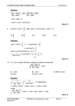 UNMSM-CENTRO PREUNIVERSITARIO Ciclo 2010-I
Solución:
2
222
)ctgxtgx(
)xctgxtg(
−
−
= 2
22
)ctgxtgx(
)ctgxtgx()ctgxtgx(
−
+−
= tg2
x + ctg2
x + 2
= sec2
x + csc2
x = sec2
xcsc2
x
Clave: D
9. Si sen6
x + cos6
x =
5
2
, hallar (sec2
x + csc2
x)(cos4
x – cos2
x + 1).
A)
5
4
B)
5
2
C) 1 D) 4 E) 2
Solución:
sen6
x + cos6
x =
5
2
⇒ 1 – 3sen2
xcos2
x =
5
2
⇒ sen2
xcos2
x =
5
1
(sec2
x + csc2
x)(cos2
x(cos2
x – 1) + 1)
=
xcosxsen
1
22
(– sen2
xcos2
x + 1) = 5 ⎟
⎠
⎞
⎜
⎝
⎛
+− 1
5
1
= 4
Clave: D
10. Si x es un ángulo del tercer cuadrante, simplificar la expresión
senx
ctgxtgx
2ctgxtgx
+
+
++
A) senx− B) xcos− C) xcossenx2 +
D) xcos E) senxxcos +
Solución:
ctgxtgx
2
1
+
+ =
x·cscxsec
2
1+ = xcossenx21+
= 2
)xcossenx( + = xcossenx + = – (senx + cosx)
Luego
ctgxtgx
2ctgxtgx
+
++
+ senx = – senx – cosx + senx = – cosx
Clave: B
SOLUCIONARIO (Prohibida su reproducción y venta) Pág. 56
Semana Nº 7
 