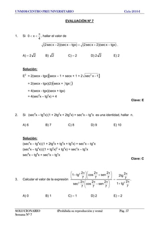 UNMSM-CENTRO PREUNIVERSITARIO Ciclo 2010-I
EVALUACIÓN Nº 7
1. Si
4
x0
π
<< , hallar el valor de
)tgxx)(sec2xsec2()tgxx)(sec2xsec2( −++−− .
A) – 2 2 B) 2 C) – 2 D) 2 2 E) 2
Solución:
E2
= 2(secx - tgx)[secx – 1 + secx + 1 + 2 1xsec2
− ]
= 2(secx - tgx)(2)(secx + tgx )
= 4(secx - tgx)(secx + tgx)
= 4(sec2
x – tg2
x) = 4
Clave: E
2. Si (sec4
x – tg4
x)(1 + 2tg2
x + 2tg4
x) = secn
x – tgn
x es una identidad, hallar n.
A) 6 B) 7 C) 8 D) 9 E) 10
Solución:
(sec4
x – tg4
x)(1 + 2tg2
x + tg4
x + tg4
x) = secn
x – tgn
x
(sec4
x – tg4
x)((1 + tg2
x)2
+ tg4
x) = secn
x – tgn
x
sec8
x – tg8
x = secn
x – tgn
x
Clave: C
3. Calcular el valor de la expresión
⎟
⎠
⎞
⎜
⎝
⎛ π
−
ππ
⎟
⎠
⎞
⎜
⎝
⎛ π
+
π
⎟
⎠
⎞
⎜
⎝
⎛ π
−
7
2
sen
7
2
cos
7
2
sec
7
2
sen
7
2
cos
7
2
tg1
2
2
–
7
2
tg1
7
2
tg2
2 π
+
π
.
A) 0 B) 1 C) – 1 D) 2 E) – 2
SOLUCIONARIO (Prohibida su reproducción y venta) Pág. 57
Semana Nº 7
 