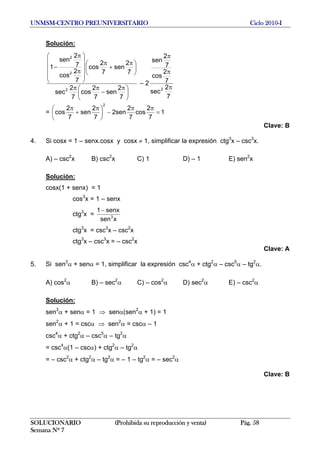 UNMSM-CENTRO PREUNIVERSITARIO Ciclo 2010-I
Solución:
⎟
⎠
⎞
⎜
⎝
⎛ π
−
ππ
⎟
⎠
⎞
⎜
⎝
⎛ π
+
π
⎟
⎟
⎟
⎟
⎠
⎞
⎜
⎜
⎜
⎜
⎝
⎛
π
π
−
7
2
sen
7
2
cos
7
2
sec
7
2
sen
7
2
cos
7
2
cos
7
2
sen
1
2
2
2
– 2
7
2
sec
7
2
cos
7
2
sen
2 π
π
π
= 1
7
2
cos
7
2
sen2
7
2
sen
7
2
cos
2
=
ππ
−⎟
⎠
⎞
⎜
⎝
⎛ π
+
π
Clave: B
4. Si cosx = 1 – senx.cosx y cosx ≠ 1, simplificar la expresión ctg3
x – csc3
x.
A) – csc2
x B) csc2
x C) 1 D) – 1 E) sen2
x
Solución:
cosx(1 + senx) = 1
cos3
x = 1 – senx
ctg3
x =
xsen
senx1
3
−
ctg3
x = csc3
x – csc2
x
ctg3
x – csc3
x = – csc2
x
Clave: A
5. Si sen3
α + senα = 1, simplificar la expresión csc4
α + ctg2
α – csc5
α – tg2
α.
A) cos2
α B) – sec2
α C) – cos2
α D) sec2
α E) – csc2
α
Solución:
sen3
α + senα = 1 ⇒ senα(sen2
α + 1) = 1
sen2
α + 1 = cscα ⇒ sen2
α = cscα – 1
csc4
α + ctg2
α – csc5
α – tg2
α
= csc4
α(1 – cscα) + ctg2
α – tg2
α
= – csc2
α + ctg2
α – tg2
α = – 1 – tg2
α = – sec2
α
Clave: B
SOLUCIONARIO (Prohibida su reproducción y venta) Pág. 58
Semana Nº 7
 