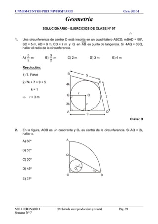 UNMSM-CENTRO PREUNIVERSITARIO Ciclo 2010-I
Geometría
SOLUCIONARIO - EJERCICIOS DE CLASE N° 07
1. Una circunferencia de centro O está inscrita en un cuadrilátero ABCD, mBAD = 90º,
BC = 5 m, AD = 9 m, CD = 7 m y Q en AB es punto de tangencia. Si 4AQ = 3BQ,
hallar el radio de la circunferencia.
A) m B)
2
5
m C) 2 m D) 3 m E) 4 m
2
3
Resolución:
O
r
r
A
C
D
B
4k
3k
9
7
5
Q
1) T. Pithot
2) 7k + 7 = 9 + 5
k = 1
⇒ r = 3 m
Clave: D
2. En la figura, AOB es un cuadrante y O1 es centro de la circunferencia. Si AQ = 2r,
hallar x.
A
Q
O B
x
r
O1
A) 60º
B) 53º
C) 30º
D) 45º
E) 37º
SOLUCIONARIO (Prohibida su reproducción y venta) Pág. 59
Semana Nº 7
 