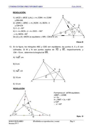 UNMSM-CENTRO PREUNIVERSITARIO Ciclo 2010-I
RESOLUCIÓN:
1) (LAL)⇒BCEACD Δ≅Δ CAMmCBNm ∠=∠
SOLUCIONARIO (Prohibida su reproducción y venta) Pág. 6
Semana Nº 7
y BN=AM.
2) BNCAMC Δ≅Δ ⇒ θ=∠=∠ BCNmACMm
y CM=CN
3) º60=β+θ
4) º180DCEmMCNm =∠+β+∠+θ
º60MCNm =∠⇒
De (2) y (4) es equiláteroMCNΔ 10CMMN ==⇒ cm.A
B
C
D
E
M
N
θ β
a
θ
a
a
a
Clave D
13. En la figura, los triángulos ABC y CDE son equiláteros, los puntos A, C y E son
colineales. Si M y N son puntos medios de AD y BE, respectivamente, y
cm, determine la longitud de10CM = MN.
A) 310 cm
A
B
C
D
E
M
N
B) 8 cm
C) 34 cm
D) 10 cm
E) 12 cm
RESOLUCIÓN:
Rpta.: DA
B
C
M
30° x
30°
H
T
α
α
α
α
Formamos el ΔATM equilátero
ΔMBT ≅ ΔCMB
x = 2α
m ∠AMT = 3α = 60º
α=20º
∴ x = 40º
 