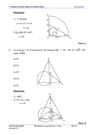 UNMSM-CENTRO PREUNIVERSITARIO Ciclo 2010-I
Resolución:
A
Q
O B
x
r
O1
2r
a
b
a+2r
1) T. Poncelet
a + a + 2r = b + 2r
b = 2a
2) QOB (30º y 60º)
x = 30º
Clave: C
3. En la figura, P es el circuncentro del triángulo ABC y BP = AD. Si mPD = 80º,
hallar mPCB.
A) 18º
A
B
CD
P
B) 15º
C) 20º
D) 10º
E) 12º
Resolución:
A
B
CD
P
40º
70º
70º
2x
80º
40º
x
x
1) ΔAPC:
2) 70º + 2x = 100º
x = 15º
Clave: B
SOLUCIONARIO (Prohibida su reproducción y venta) Pág. 60
Semana Nº 7
 