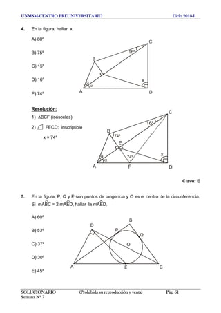 UNMSM-CENTRO PREUNIVERSITARIO Ciclo 2010-I
4. En la figura, hallar x.
A) 60º
C
B
A D
x
16ºB) 75º
C) 15º
D) 16º
E) 74º
Resolución:
C
B
A D
x
16º
74º
F
74º
E
1) ΔBCF (isósceles)
2) FECD: inscriptible
x = 74º
Clave: E
5. En la figura, P, Q y E son puntos de tangencia y O es el centro de la circunferencia.
Si mABC = 2 mAED, hallar la mAED.
A) 60º
O
B
A E
Q
C
D
PB) 53º
C) 37º
D) 30º
E) 45º
SOLUCIONARIO (Prohibida su reproducción y venta) Pág. 61
Semana Nº 7
 