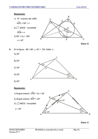 UNMSM-CENTRO PREUNIVERSITARIO Ciclo 2010-I
Resolución:
O
B
A E
Q
C
D
P 2x
x
x
90º+x
1) “O” incentro del ΔABC
AOC = 90º + x
2) ADOE: inscriptible
DOA = x
3) 90º + 2x = 180º
x = 45º
Clave: E
6. En la figura, AB = BC y AC = CD. Hallar x.
A) 45º
B
A D
C
x
35º
2x
P
B) 20º
C) 35º
D) 25º
E) 40º
Resolución:
B
A D
C
x
35º
2x
P
35º
x+35º
2x+35º
35º
1) Ángulo exterior CPD = 2x + 35º
2) Ángulo exterior BCP = 35º
3) ABCD: inscriptible
x = 35º
Clave: C
SOLUCIONARIO (Prohibida su reproducción y venta) Pág. 62
Semana Nº 7
 