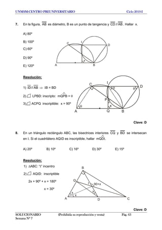 UNMSM-CENTRO PREUNIVERSITARIO Ciclo 2010-I
7. En la figura, AB es diámetro, B es un punto de tangencia y CD // AB . Hallar x.
A) 80º
A B
x
C
D
IB) 100º
C) 60º
D) 90º
E) 120º
Resolución:
A B
x
C
D
P
Q
I
1) AB//DI ⇒ IB = BD
SOLUCIONARIO (Prohibida su reproducción y venta) Pág. 63
Semana Nº 7
A
B
Q
CD
x
90+x
x
I
x
2) LPBD: inscripto: mQPB = θ
3) ACPQ inscriptible: x = 90º
Clave: D
8. En un triángulo rectángulo ABC, las bisectrices interiores CQ y BD se intersecan
en I. Si el cuadrilátero AQID es inscriptible, hallar mQDI.
A) 20º B) 10º C) 16º D) 30º E) 15º
Resolución:
1) ΔABC: “I” incentro
2) AQID: inscriptible
2x + 90º + x = 180º
x = 30º
Clave: D
 