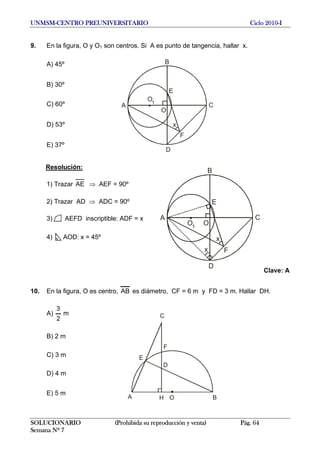 UNMSM-CENTRO PREUNIVERSITARIO Ciclo 2010-I
9. En la figura, O y O1 son centros. Si A es punto de tangencia, hallar x.
B
A C
O
O1
x
F
D
E
A) 45º
B) 30º
C) 60º
D) 53º
E) 37º
Resolución:
B
A C
OO1
x
F
D
E
x
1) Trazar AE ⇒ AEF = 90º
2) Trazar AD ⇒ ADC = 90º
3) AEFD inscriptible: ADF = x
4) AOD: x = 45º
Clave: A
10. En la figura, O es centro, AB es diámetro, CF = 6 m y FD = 3 m. Hallar DH.
A) m
2
3
A B
C
F
H O
D
E
B) 2 m
C) 3 m
D) 4 m
E) 5 m
SOLUCIONARIO (Prohibida su reproducción y venta) Pág. 64
Semana Nº 7
 