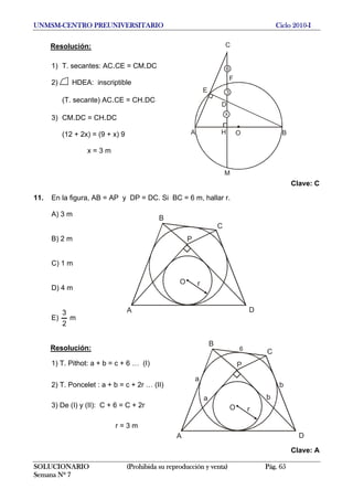 UNMSM-CENTRO PREUNIVERSITARIO Ciclo 2010-I
Resolución:
A B
C
F
H O
D
E
6
3
x
M
1) T. secantes: AC.CE = CM.DC
2) HDEA: inscriptible
(T. secante) AC.CE = CH.DC
3) CM.DC = CH.DC
(12 + 2x) = (9 + x) 9
x = 3 m
Clave: C
11. En la figura, AB = AP y DP = DC. Si BC = 6 m, hallar r.
A) 3 m
DA
C
B
P
O r
B) 2 m
C) 1 m
D) 4 m
E) m
2
3
DA
C
B
P
O r
a
b
ba
6Resolución:
1) T. Pithot: a + b = c + 6 … (I)
2) T. Poncelet : a + b = c + 2r … (II)
3) De (I) y (II): C + 6 = C + 2r
r = 3 m
Clave: A
SOLUCIONARIO (Prohibida su reproducción y venta) Pág. 65
Semana Nº 7
 
