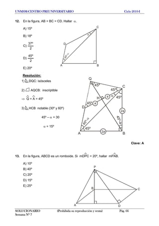 UNMSM-CENTRO PREUNIVERSITARIO Ciclo 2010-I
12. En la figura, AB = BC = CD. Hallar α.
C
BA
D
45º-
A) 15º
B) 18º
C)
2
º37
D)
2
º45
E) 20º
Resolución:
C
BA
D
45º- 45º
45º
H
45º-a
45º
45º
45º
Q
a
a
2a
2a
1) DQC: isósceles
2) AQCB: inscriptible
⇒ Q = A = 45º
3) HCB notable (30º y 60º)
45º – α = 30
α = 15º
Clave: A
13. En la figura, ABCD es un romboide. Si mDPC = 20º, hallar mPAB.
A) 10º
A
P
B
D
C
B) 40º
C) 20º
D) 15º
E) 25º
SOLUCIONARIO (Prohibida su reproducción y venta) Pág. 66
Semana Nº 7
 