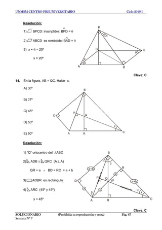 UNMSM-CENTRO PREUNIVERSITARIO Ciclo 2010-I
Resolución:
A
P
B
D
C
x
20º
1) BPCD: inscriptible: BPD = θ
SOLUCIONARIO (Prohibida su reproducción y venta) Pág. 67
Semana Nº 7
A
D
C
B
P
R
x
Q
A
D
C
B
P
R
x
Q
a
a
a+b R
a+b
b
2) ABCD es romboide: BAD = θ
3) x + θ = 20º
x = 20º
Clave: C
14. En la figura, AB = QC. Hallar x.
A) 30º
B) 37º
C) 45º
D) 53º
E) 60º
Resolución:
1) “Q” ortocentro del ΔABC
2) ADB ≅ QRC (A.L.A)
QR = a ∧ BD = RC = a + b
3) ADBR es rectángulo
4) ARC (45º y 45º)
x = 45º
Clave: C
 