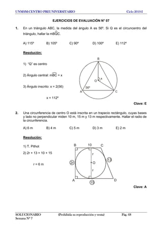 UNMSM-CENTRO PREUNIVERSITARIO Ciclo 2010-I
EJERCICIOS DE EVALUACIÓN N° 07
1. En un triángulo ABC, la medida del ángulo A es 56º. Si Q es el circuncentro del
triángulo, hallar la mBQC.
A) 115º B) 105º C) 90º D) 100º E) 112º
Resolución:
x
O
B
CA
56º
1) “Q” es centro
2) Ángulo central: mBC = x
3) Ángulo inscrito: x = 2(56)
x = 112º
Clave: E
2. Una circunferencia de centro O está inscrita en un trapecio rectángulo, cuyas bases
y lado no perpendicular miden 10 m, 15 m y 13 m respectivamente. Hallar el radio de
la circunferencia.
A) 6 m B) 4 m C) 5 m D) 3 m E) 2 m
Resolución:
B C
DA
O
13
2r
10
15
r
r
1) T. Pithot
2) 2r + 13 = 10 + 15
r = 6 m
Clave: A
SOLUCIONARIO (Prohibida su reproducción y venta) Pág. 68
Semana Nº 7
 
