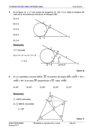 UNMSM-CENTRO PREUNIVERSITARIO Ciclo 2010-I
3. En la figura, Q, L y T son puntos de tangencia. Si AQ = 5 m, hallar la longitud del
radio de la circunferencia inscrita en el triángulo ABC.
A) 4 m
B
A
C
L
T
Q
B) 5 m
C) 3 m
D) 6 m
E) 2 m
Resolución:
B
A
C
L
T
Q
r
(a+b)-5
O
5
a
5
a
b
1) T. Poncelet
2) a + b + 5 = a + b – 5 + 2r
r = 5 m
Clave: B
4. En un cuadrilátero convexo ABCD, AC es bisectriz del ángulo BAD, mACD = 40º y
mABC = 90º. Si se traza DP perpendicular a AC , hallar mPBC.
A) 45º B) 40º C) 50º D) 53º E) 37º
B
A
C
D
x
P
Q
40º
50º
50º
Resolución:
1) ΔQCD (isósceles)
2) QBCD: inscriptible
x = 50º
Clave: C
SOLUCIONARIO (Prohibida su reproducción y venta) Pág. 69
Semana Nº 7
 