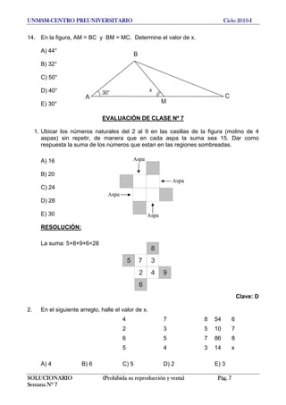 UNMSM-CENTRO PREUNIVERSITARIO Ciclo 2010-I
14. En la figura, AM = BC y BM = MC. Determine el valor de x.
A) 44°
A
B
C
M
30° x
B) 32°
C) 50°
D) 40°
E) 30°
EVALUACIÓN DE CLASE Nº 7
1. Ubicar los números naturales del 2 al 9 en las casillas de la figura (molino de 4
aspas) sin repetir, de manera que en cada aspa la suma sea 15. Dar como
respuesta la suma de los números que estan en las regiones sombreadas.
Aspa
Aspa
Aspa
Aspa
A) 16
B) 20
C) 24
D) 28
E) 30
RESOLUCIÓN:
La suma: 5+8+9+6=28
5 7 3
8
2 4 9
6
Clave: D
2. En el siguiente arreglo, halle el valor de x.
4 7 8 54 6
2 3 5 10 7
6 5 7 86 8
5 4 3 14 x
A) 4 B) 6 C) 5 D) 2 E) 3
SOLUCIONARIO (Prohibida su reproducción y venta) Pág. 7
Semana Nº 7
 