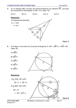 UNMSM-CENTRO PREUNIVERSITARIO Ciclo 2010-I
5. En un triángulo ABC, se traza una semicircunferencia con diámetro BC , que pasa
por el baricentro G del triángulo. Si BC = 8 m, hallar AG.
A) 6 m B) 4 m C) 8 m D) 3 m E) 5 m
Resolución:
A
B
C
G
44
4
O
x
1) Propiedad del baricentro
2) x = 2(4)
x = 8 m
Clave: C
6. En la figura, O es centro, B y Q puntos de tangencia. Si QD = m33 y mPQ = 60º,
hallar BC.
A) m25
B
A
C
DQ
P
O
B) m36
C) m26
D) m35
E) m34
Resolución:
B
A
C
DQ
P
O
30º
x
60º
60º
60º
30º 60º
3 3
1) PDQ (30º y 60º)
PD = 3 y QP = 6
2) BQP (30º y 60º)
BP = 12
⇒ BC = 36 m
Clave: B
SOLUCIONARIO (Prohibida su reproducción y venta) Pág. 70
Semana Nº 7
 