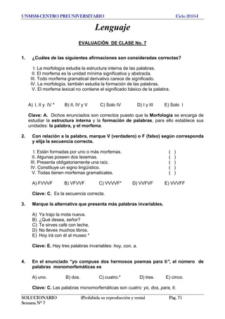 UNMSM-CENTRO PREUNIVERSITARIO Ciclo 2010-I
SOLUCIONARIO (Prohibida su reproducción y venta) Pág. 71
Semana Nº 7
Lenguaje
EVALUACIÓN DE CLASE No. 7
1. ¿Cuáles de las siguientes afirmaciones son consideradas correctas?
I. La morfología estudia la estructura interna de las palabras.
II. El morfema es la unidad mínima significativa y abstracta.
III. Todo morfema gramatical derivativo carece de significado.
IV. La morfología, también estudia la formación de las palabras.
V. El morfema lexical no contiene el significado básico de la palabra.
A) I, II y IV * B) II, IV y V C) Solo IV D) I y III E) Solo I
Clave: A. Dichos enunciados son correctos puesto que la Morfología se encarga de
estudiar la estructura interna y la formación de palabras, para ello establece sus
unidades: la palabra, y el morfema.
2. Con relación a la palabra, marque V (verdadero) o F (falso) según corresponda
y elija la secuencia correcta.
I. Están formadas por uno o más morfemas. ( )
II. Algunas poseen dos lexemas. ( )
III. Presenta obligatoriamente una raíz. ( )
IV. Constituye un signo lingüístico. ( )
V. Todas tienen morfemas gramaticales. ( )
A) FVVVF B) VFVVF C) VVVVF* D) VVFVF E) VVVFF
Clave: C. Es la secuencia correcta.
3. Marque la alternativa que presenta más palabras invariables.
A) Ya trajo la mota nueva.
B) ¿Qué desea, señor?
C) Te sirves café con leche.
D) No lleves muchos libros.
E) Hoy irá con él al museo *
Clave: E. Hay tres palabras invariables: hoy, con, a.
4. En el enunciado “yo compuse dos hermosos poemas para ti”, el número de
palabras monomorfemáticas es
A) uno. B) dos. C) cuatro.* D) tres. E) cinco.
Clave: C. Las palabras monomorfemáticas son cuatro: yo, dos, para, ti.
 