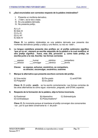 UNMSM-CENTRO PREUNIVERSITARIO Ciclo 2010-I
SOLUCIONARIO (Prohibida su reproducción y venta) Pág. 72
Semana Nº 7
5. ¿Qué enunciados son correctos respecto de la palabra intolerables?
I. Presenta un morfema derivativo.
II. {Toler-} es la raíz o base.
III. Es una palabra derivada.
IV. No presenta prefijo.
A) I y II
B) Solo III
C) II y IV
D) II y III*
E) Solo IV
Clave: D. La palabra intolerables es una palabra derivada que presenta dos
morfemas derivativos (prefijo y sufijo) y uno flexivo, su raíz es –toler–.
6. La lengua castellana presenta dos prefijos ex: el prefijo autónomo significa
‛que ya no es’, siempre se escribe separado de la palabra a la cual modifica; el
otro prefijo significa ‛fuera, más allá, privación’ y, como todo prefijo, se
escribe junto a la raíz. Escriba las formas correctas
___esposo ___humar ___céntrico ___compañero
___director ___comulgar ___céntrico ___ánime
Claves: ex esposo, exhumar, excéntrico, ex compañero,
ex director, excomulgar, excéntrico, exánime
7. Marque la alternativa que presenta escritura correcta del prefijo.
A) Vice-rector B) Pre grado C) antiOTAN
D) Posgrado* D) Ex patriar
Clave: D. El prefijo pos(t)– se ha escrito correctamente. Las formas correctas de
las otras alternativas es como sigue: vicerrector, pregrado, anti-OTAN, expatriar.
8. Respecto de la formación de la palabra, elija la forma incorrecta.
A) Posdorsal B) Hiperactivo C) Sobresdrújula
D) Contraataque E) Possurrealismo*
Clave: E. Es incorrecta porque al insertarse el prefijo convergen dos consonantes
–ss–, por lo que debe conservarse la –t de post–
.
 