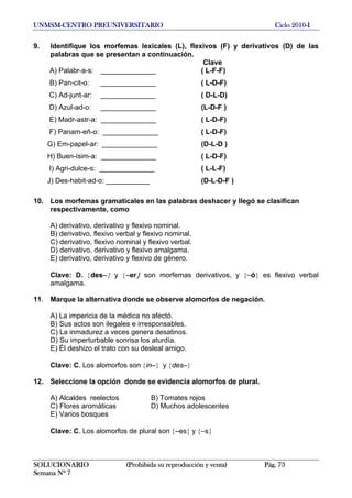 UNMSM-CENTRO PREUNIVERSITARIO Ciclo 2010-I
SOLUCIONARIO (Prohibida su reproducción y venta) Pág. 73
Semana Nº 7
9. Identifique los morfemas lexicales (L), flexivos (F) y derivativos (D) de las
palabras que se presentan a continuación.
Clave
A) Palabr-a-s: ______________ ( L-F-F)
B) Pan-cit-o: ______________ ( L-D-F)
C) Ad-junt-ar: ______________ ( D-L-D)
D) Azul-ad-o: ______________ (L-D-F )
E) Madr-astr-a: ______________ ( L-D-F)
F) Panam-eñ-o: ______________ ( L-D-F)
G) Em-papel-ar: ______________ (D-L-D )
H) Buen-ísim-a: ______________ ( L-D-F)
I) Agri-dulce-s: ______________ ( L-L-F)
J) Des-habit-ad-o: ___________ (D-L-D-F )
10. Los morfemas gramaticales en las palabras deshacer y llegó se clasifican
respectivamente, como
A) derivativo, derivativo y flexivo nominal.
B) derivativo, flexivo verbal y flexivo nominal.
C) derivativo, flexivo nominal y flexivo verbal.
D) derivativo, derivativo y flexivo amalgama.
E) derivativo, derivativo y flexivo de género.
Clave: D. {des–} y {–er} son morfemas derivativos, y {–ó} es flexivo verbal
amalgama.
11. Marque la alternativa donde se observe alomorfos de negación.
A) La impericia de la médica no afectó.
B) Sus actos son ilegales e irresponsables.
C) La inmadurez a veces genera desatinos.
D) Su imperturbable sonrisa los aturdía.
E) Él deshizo el trato con su desleal amigo.
Clave: C. Los alomorfos son {in–} y {des–}
12. Seleccione la opción donde se evidencia alomorfos de plural.
A) Alcaldes reelectos B) Tomates rojos
C) Flores aromáticas D) Muchos adolescentes
E) Varios bosques
Clave: C. Los alomorfos de plural son {–es} y {–s}
 