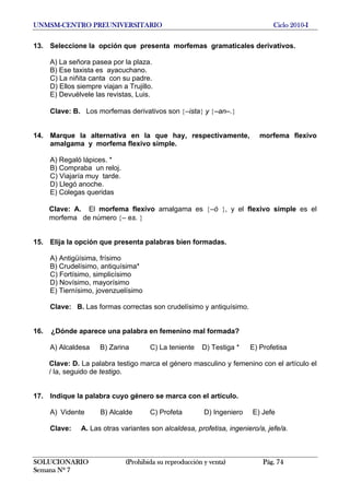 UNMSM-CENTRO PREUNIVERSITARIO Ciclo 2010-I
SOLUCIONARIO (Prohibida su reproducción y venta) Pág. 74
Semana Nº 7
13. Seleccione la opción que presenta morfemas gramaticales derivativos.
A) La señora pasea por la plaza.
B) Ese taxista es ayacuchano.
C) La niñita canta con su padre.
D) Ellos siempre viajan a Trujillo.
E) Devuélvele las revistas, Luis.
Clave: B. Los morfemas derivativos son {–ista} y {–an–.}
14. Marque la alternativa en la que hay, respectivamente, morfema flexivo
amalgama y morfema flexivo simple.
A) Regaló lápices. *
B) Compraba un reloj.
C) Viajaría muy tarde.
D) Llegó anoche.
E) Colegas queridas
Clave: A. El morfema flexivo amalgama es {–ó }, y el flexivo simple es el
morfema de número {– es. }
15. Elija la opción que presenta palabras bien formadas.
A) Antigüísima, frísimo
B) Crudelísimo, antiquísima*
C) Fortísimo, simplicísimo
D) Novísimo, mayorísimo
E) Tiernísimo, jovenzuelísimo
Clave: B. Las formas correctas son crudelísimo y antiquísimo.
16. ¿Dónde aparece una palabra en femenino mal formada?
A) Alcaldesa B) Zarina C) La teniente D) Testiga * E) Profetisa
Clave: D. La palabra testigo marca el género masculino y femenino con el artículo el
/ la, seguido de testigo.
17. Indique la palabra cuyo género se marca con el artículo.
A) Vidente B) Alcalde C) Profeta D) Ingeniero E) Jefe
Clave: A. Las otras variantes son alcaldesa, profetisa, ingeniero/a, jefe/a.
 