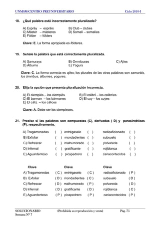 UNMSM-CENTRO PREUNIVERSITARIO Ciclo 2010-I
SOLUCIONARIO (Prohibida su reproducción y venta) Pág. 75
Semana Nº 7
18. ¿Qué palabra está incorrectamente pluralizada?
A) Espráy – espráis B) Club – clubes
C) Máster – másteres D) Somalí – somalíes
E) Fólder – fólders
Clave: E. La forma apropiada es fólderes.
19. Señale la palabra que está correctamente pluralizada.
A) Samurays B) Omnibuses C) Ajíes
D) Álbums E) Yogurs
Clave: C. La forma correcta es ajíes; los plurales de las otras palabras son samuráis,
los ómnibus, álbumes, yogures.
20. Elija la opción que presenta pluralización incorrecta.
A) El ciempiés – los ciempiés B) El colibrí – los colibríes
C) El barman – los bármanes D) El cuy – los cuyes
E) El cáliz – los cálices
Clave: A. Debe ser los ciempieces.
21. Precise si las palabras son compuestas (C), derivadas ( D) y parasintéticas
(P), respectivamente.
A) Tragamonedas ( ) entrégaselo ( ) radioaficionado ( )
B) Exfoliar ( ) mondadientes ( ) subsuelo ( )
C) Refrescar ( ) malhumorado ( ) polvareda ( )
D) Infernal ( ) gratificante ( ) rojiblanca ( )
E) Aguardentoso ( ) picapedrero ( ) cariacontecidos ( )
Clave Clave Clave
A) Tragamonedas ( C ) entrégaselo ( C ) radioaficionado ( P )
B) Exfoliar ( D ) mondadientes ( C ) subsuelo ( D )
C) Refrescar ( D ) malhumorado ( P ) polvareda ( D )
D) Infernal ( D ) gratificante ( D ) rojiblanca ( C )
E) Aguardentoso ( P ) picapedrero ( P ) cariacontecidos ( P )
 