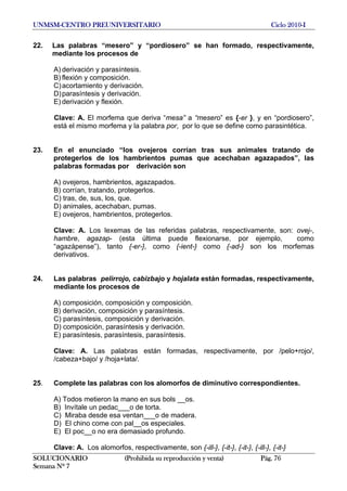 UNMSM-CENTRO PREUNIVERSITARIO Ciclo 2010-I
SOLUCIONARIO (Prohibida su reproducción y venta) Pág. 76
Semana Nº 7
22. Las palabras “mesero” y “pordiosero” se han formado, respectivamente,
mediante los procesos de
A) derivación y parasíntesis.
B) flexión y composición.
C)acortamiento y derivación.
D)parasíntesis y derivación.
E) derivación y flexión.
Clave: A. El morfema que deriva “mesa” a “mesero” es {-er }, y en “pordiosero”,
está el mismo morfema y la palabra por, por lo que se define como parasintética.
23. En el enunciado “los ovejeros corrían tras sus animales tratando de
protegerlos de los hambrientos pumas que acechaban agazapados”, las
palabras formadas por derivación son
A) ovejeros, hambrientos, agazapados.
B) corrían, tratando, protegerlos.
C) tras, de, sus, los, que.
D) animales, acechaban, pumas.
E) ovejeros, hambrientos, protegerlos.
Clave: A. Los lexemas de las referidas palabras, respectivamente, son: ovej-,
hambre, agazap- (esta última puede flexionarse, por ejemplo, como
“agazápense”), tanto {-er-}, como {-ient-} como {-ad-} son los morfemas
derivativos.
24. Las palabras pelirrojo, cabizbajo y hojalata están formadas, respectivamente,
mediante los procesos de
A) composición, composición y composición.
B) derivación, composición y parasíntesis.
C) parasíntesis, composición y derivación.
D) composición, parasíntesis y derivación.
E) parasíntesis, parasíntesis, parasíntesis.
Clave: A. Las palabras están formadas, respectivamente, por /pelo+rojo/,
/cabeza+bajo/ y /hoja+lata/.
25. Complete las palabras con los alomorfos de diminutivo correspondientes.
A) Todos metieron la mano en sus bols __os.
B) Invítale un pedac___o de torta.
C) Miraba desde esa ventan___o de madera.
D) El chino come con pal__os especiales.
E) El poc__o no era demasiado profundo.
Clave: A. Los alomorfos, respectivamente, son {-ill-}, {-it-}, {-it-}, {-ill-}, {-it-}
 