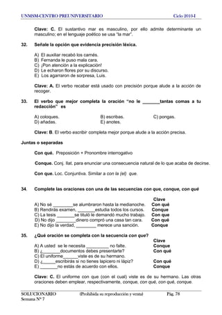 UNMSM-CENTRO PREUNIVERSITARIO Ciclo 2010-I
SOLUCIONARIO (Prohibida su reproducción y venta) Pág. 78
Semana Nº 7
Clave: C. El sustantivo mar es masculino, por ello admite determinante un
masculino; en el lenguaje poético se usa “la mar”.
32. Señale la opción que evidencia precisión léxica.
A) El auxiliar recabó los carnés.
B) Fernanda le puso mala cara.
C) ¡Pon atención a la explicación!
D) Le echaron flores por su discurso.
E) Los agarraron de sorpresa, Luis.
Clave: A. El verbo recabar está usado con precisión porque alude a la acción de
recoger.
33. El verbo que mejor completa la oración “no le _______tantas comas a tu
redacción” es
A) coloques. B) escribas. C) pongas.
D) añadas. E) anotes.
Clave: B. El verbo escribir completa mejor porque alude a la acción precisa.
Juntas o separadas
Con qué. Preposición + Pronombre interrogativo
Conque. Conj. Ilat. para enunciar una consecuencia natural de lo que acaba de decirse.
Con que. Loc. Conjuntiva. Similar a con la (el) que.
34. Complete las oraciones con una de las secuencias con que, conque, con qué
Clave
A) No sé ________se alumbraron hasta la medianoche. Con qué
B) Rendirás examen, _______estudia todos los cursos. Conque
C) La tesis _______se tituló le demandó mucho trabajo. Con que
D) No dijo ________dinero compró una casa tan cara. Con qué
E) No dijo la verdad, ________ merece una sanción. Conque
35. ¿Qué oración se completa con la secuencia con que?
Clave
A) A usted se le necesita _________ no falte. Conque
B) ¿_______documentos debes presentarte? Con qué
C) El uniforme______viste es de su hermano.
D) ¿_____escribirás si no tienes lapicero ni lápiz? Con qué
E) _______no estás de acuerdo con ellos. Conque
Clave: C. El uniforme con que (con el cual) viste es de su hermano. Las otras
oraciones deben emplear, respectivamente, conque, con qué, con qué, conque.
 