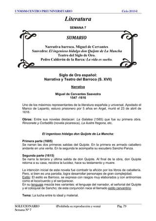 UNMSM-CENTRO PREUNIVERSITARIO Ciclo 2010-I
Literatura
SEMANA 7
SUMARIO
Narrativa barroca. Miguel de Cervantes
Saavedra: El ingenioso hidalgo don Quijote de La Mancha
Teatro del Siglo de Oro.
Pedro Calderón de la Barca: La vida es sueño.
Siglo de Oro español:
Narrativa y Teatro del Barroco (S. XVII)
Narrativa
Miguel de Cervantes Saavedra
1547 -1616
Uno de los máximos representantes de la literatura española y universal. Apodado el
Manco de Lepanto, estuvo prisionero por 5 años en Argel, murió el 23 de abril de
1616.
Obras: Entre sus novelas destacan: La Galatea (1585) que fue su primera obra.
Rinconete y Cortadillo (novela picaresca), La ilustre fregona, etc.
El ingenioso hidalgo don Quijote de La Mancha:
Primera parte (1605)
Se narran las dos primeras salidas del Quijote. En la primera es armado caballero
andante en una venta. En la segunda le acompaña su escudero Sancho Panza.
Segunda parte (1615)
Se narra la tercera y última salida de don Quijote. Al final de la obra, don Quijote
retorna a su casa, recobra la lucidez, hace su testamento y muere.
La intención inicial de esta novela fue combatir la afición por los libros de caballería.
Pero, si bien es una parodia, logra desarrollar personajes de gran complejidad.
Estilo: El estilo es Barroco, se expresa con rasgos muy elaborados y con antinomias
como el loco/cuerdo y el ser/parecer.
En su lenguaje mezcla tres variantes: el lenguaje del narrador, el señorial del Quijote
y el coloquial de Sancho; de esta conjunción nace el llamado estilo cervantino.
Tema: La lucha entre lo ideal y material.
SOLUCIONARIO (Prohibida su reproducción y venta) Pág. 79
Semana Nº 7
 
