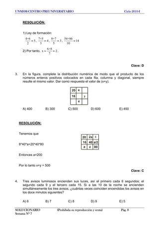 UNMSM-CENTRO PREUNIVERSITARIO Ciclo 2010-I
RESOLUCIÓN:
1) Ley de formación:
4+6
5
2
= ,
7+5
4
3
= ,
8+7
3
5
= ,
54+86
14
10
=
2) Por tanto,
6+8
x
7
= = 2.
Clave: D
3. En la figura, complete la distribución numérica de modo que el producto de los
números enteros positivos colocados en cada fila, columna y diagonal, siempre
resulte el mismo valor. Dar como respuesta el valor de (x+y).
4
16 y
x20
A) 400 B) 300 C) 500 D) 600 E) 450
RESOLUCIÓN:
Tenemos que
a/24016
a 4 80
82a20
8*40*a=20*40*80
Entonces a=200
Por lo tanto x+y = 500
Clave: C
4. Tres avisos luminosos encienden sus luces, así el primero cada 6 segundos; el
segundo cada 9 y el tercero cada 15. Si a las 10 de la noche se encienden
simultáneamente los tres avisos, ¿cuántas veces coinciden encendidas los avisos en
los doce minutos siguientes?
A) 6 B) 7 C) 8 D) 9 E) 5
SOLUCIONARIO (Prohibida su reproducción y venta) Pág. 8
Semana Nº 7
 
