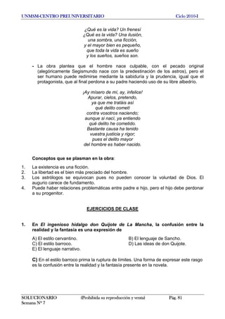 UNMSM-CENTRO PREUNIVERSITARIO Ciclo 2010-I
SOLUCIONARIO (Prohibida su reproducción y venta) Pág. 81
Semana Nº 7
¿Qué es la vida? Un frenesí
¿Qué es la vida? Una ilusión,
una sombra, una ficción,
y el mayor bien es pequeño,
que toda la vida es sueño
y los sueños, sueños son.
- La obra plantea que el hombre nace culpable, con el pecado original
(alegóricamente Segismundo nace con la predestinación de los astros), pero el
ser humano puede redimirse mediante la sabiduría y la prudencia, igual que el
protagonista, que al final perdona a su padre haciendo uso de su libre albedrío.
¡Ay mísero de mí, ay, infelice!
Apurar, cielos, pretendo,
ya que me tratáis así
qué delito cometí
contra vosotros naciendo;
aunque si nací, ya entiendo
qué delito he cometido.
Bastante causa ha tenido
vuestra justicia y rigor;
pues el delito mayor
del hombre es haber nacido.
Conceptos que se plasman en la obra:
1. La existencia es una ficción.
2. La libertad es el bien más preciado del hombre.
3. Los astrólogos se equivocan pues no pueden conocer la voluntad de Dios. El
augurio carece de fundamento.
4. Puede haber relaciones problemáticas entre padre e hijo, pero el hijo debe perdonar
a su progenitor.
EJERCICIOS DE CLASE
1. En El ingenioso hidalgo don Quijote de La Mancha, la confusión entre la
realidad y la fantasía es una expresión de
A) El estilo cervantino. B) El lenguaje de Sancho.
C) El estilo barroco. D) Las ideas de don Quijote.
E) El lenguaje narrativo.
C) En el estilo barroco prima la ruptura de límites. Una forma de expresar este rasgo
es la confusión entre la realidad y la fantasía presente en la novela.
 