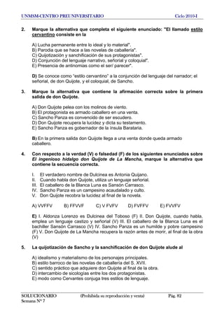 UNMSM-CENTRO PREUNIVERSITARIO Ciclo 2010-I
SOLUCIONARIO (Prohibida su reproducción y venta) Pág. 82
Semana Nº 7
2. Marque la alternativa que completa el siguiente enunciado: "El llamado estilo
cervantino consiste en la
A) Lucha permanente entre lo ideal y lo material".
B) Parodia que se hace a las novelas de caballería".
C) Quijotización y sanchificación de sus protagonistas".
D) Conjunción del lenguaje narrativo, señorial y coloquial".
E) Presencia de antinomias como el ser/ parecer".
D) Se conoce como “estilo cervantino” a la conjunción del lenguaje del narrador; el
señorial, de don Quijote, y el coloquial, de Sancho.
3. Marque la alternativa que contiene la afirmación correcta sobre la primera
salida de don Quijote.
A) Don Quijote pelea con los molinos de viento.
B) El protagonista es armado caballero en una venta.
C) Sancho Panza es convencido de ser escudero.
D) Don Quijote recupera la lucidez y dicta su testamento.
E) Sancho Panza es gobernador de la ínsula Barataria.
B) En la primera salida don Quijote llega a una venta donde queda armado
caballero.
4. Con respecto a la verdad (V) o falsedad (F) de los siguientes enunciados sobre
El ingenioso hidalgo don Quijote de La Mancha, marque la alternativa que
contiene la secuencia correcta.
I. El verdadero nombre de Dulcinea es Antonia Quijano.
II. Cuando habla don Quijote, utiliza un lenguaje señorial.
III. El caballero de la Blanca Luna es Sansón Carrasco.
IV. Sancho Panza es un campesino acaudalado y culto.
V. Don Quijote recobra la lucidez al final de la novela.
A) VVFFV B) FFVVF C) V FVFV D) FVFFV E) FVVFV
E) I. Aldonza Lorenzo es Dulcinea del Toboso (F) II. Don Quijote, cuando habla,
emplea un lenguaje castizo y señorial (V) III. El caballero de la Blanca Luna es el
bachiller Sansón Carrasco (V) IV. Sancho Panza es un humilde y pobre campesino
(F) V. Don Quijote de La Mancha recupera la razón antes de morir, al final de la obra
(V)
5. La quijotización de Sancho y la sanchificación de don Quijote alude al
A) idealismo y materialismo de los personajes principales.
B) estilo barroco de las novelas de caballería del S. XVII.
C) sentido práctico que adquiere don Quijote al final de la obra.
D) intercambio de sicologías entre los dos protagonistas.
E) modo como Cervantes conjuga tres estilos de lenguaje.
 