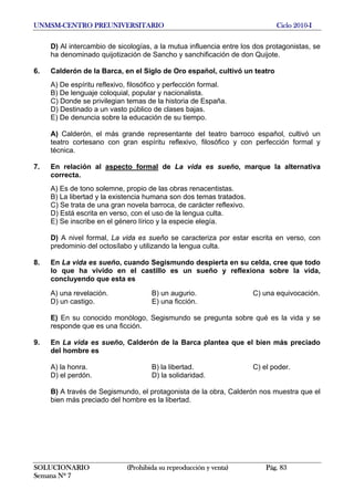 UNMSM-CENTRO PREUNIVERSITARIO Ciclo 2010-I
SOLUCIONARIO (Prohibida su reproducción y venta) Pág. 83
Semana Nº 7
D) Al intercambio de sicologías, a la mutua influencia entre los dos protagonistas, se
ha denominado quijotización de Sancho y sanchificación de don Quijote.
6. Calderón de la Barca, en el Siglo de Oro español, cultivó un teatro
A) De espíritu reflexivo, filosófico y perfección formal.
B) De lenguaje coloquial, popular y nacionalista.
C) Donde se privilegian temas de la historia de España.
D) Destinado a un vasto público de clases bajas.
E) De denuncia sobre la educación de su tiempo.
A) Calderón, el más grande representante del teatro barroco español, cultivó un
teatro cortesano con gran espíritu reflexivo, filosófico y con perfección formal y
técnica.
7. En relación al aspecto formal de La vida es sueño, marque la alternativa
correcta.
A) Es de tono solemne, propio de las obras renacentistas.
B) La libertad y la existencia humana son dos temas tratados.
C) Se trata de una gran novela barroca, de carácter reflexivo.
D) Está escrita en verso, con el uso de la lengua culta.
E) Se inscribe en el género lírico y la especie elegía.
D) A nivel formal, La vida es sueño se caracteriza por estar escrita en verso, con
predominio del octosílabo y utilizando la lengua culta.
8. En La vida es sueño, cuando Segismundo despierta en su celda, cree que todo
lo que ha vivido en el castillo es un sueño y reflexiona sobre la vida,
concluyendo que esta es
A) una revelación. B) un augurio. C) una equivocación.
D) un castigo. E) una ficción.
E) En su conocido monólogo, Segismundo se pregunta sobre qué es la vida y se
responde que es una ficción.
9. En La vida es sueño, Calderón de la Barca plantea que el bien más preciado
del hombre es
A) la honra. B) la libertad. C) el poder.
D) el perdón. D) la solidaridad.
B) A través de Segismundo, el protagonista de la obra, Calderón nos muestra que el
bien más preciado del hombre es la libertad.
 