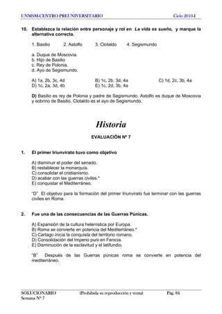 UNMSM-CENTRO PREUNIVERSITARIO Ciclo 2010-I
SOLUCIONARIO (Prohibida su reproducción y venta) Pág. 84
Semana Nº 7
10. Establezca la relación entre personaje y rol en La vida es sueño, y marque la
alternativa correcta.
1. Basilio 2. Astolfo 3. Clotaldo 4. Segismundo
a. Duque de Moscovia.
b. Hijo de Basilio
c. Rey de Polonia.
d. Ayo de Segismundo.
A) 1a, 2b, 3c, 4d B) 1c, 2b, 3d, 4a C) 1d, 2c, 3b, 4a
D) 1c, 2a, 3d, 4b E) 1c, 2d, 3b, 4a
D) Basilio es rey de Polonia y padre de Segismundo. Astolfo es duque de Moscovia
y sobrino de Basilio. Clotaldo es el ayo de Segismundo.
Historia
EVALUACIÓN Nº 7
1. El primer triunvirato tuvo como objetivo
A) disminuir el poder del senado.
B) restablecer la monarquía.
C) consolidar el cristianismo.
D) acabar con las guerras civiles.*
E) conquistar el Mediterráneo.
“D” El objetivo para la formación del primer triunvirato fue terminar con las guerras
civiles en Roma.
2. Fue una de las consecuencias de las Guerras Púnicas.
A) Expansión de la cultura helenística por Europa.
B) Roma se convierte en potencia del Mediterráneo.*
C) Cartago inicia la conquista del territorio romano.
D) Consolidación del Imperio puni en Fenicia.
E) Disminución de la esclavitud y el latifundio.
“B” Después de las Guerras púnicas roma se convierte en potencia del
mediterráneo.
 