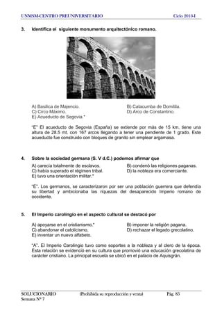 UNMSM-CENTRO PREUNIVERSITARIO Ciclo 2010-I
3. Identifica el siguiente monumento arquitectónico romano.
A) Basilica de Majencio. B) Catacumba de Domitila.
C) Circo Máximo. D) Arco de Constantino.
E) Acueducto de Segovia.*
“E” El acueducto de Segovia (España) se extiende por más de 15 km. tiene una
altura de 28.5 mt. con 167 arcos llegando a tener una pendiente de 1 grado. Este
acueducto fue construido con bloques de granito sin emplear argamasa.
4. Sobre la sociedad germana (S. V d.C.) podemos afirmar que
A) carecía totalmente de esclavos. B) condenó las religiones paganas.
C) había superado el régimen tribal. D) la nobleza era comerciante.
E) tuvo una orientación militar.*
“E”. Los germanos, se caracterizaron por ser una población guerrera que defendía
su libertad y ambicionaba las riquezas del desaparecido Imperio romano de
occidente.
5. El Imperio carolingio en el aspecto cultural se destacó por
A) apoyarse en el cristianismo.* B) imponer la religión pagana.
C) abandonar el catolicismo. D) rechazar el legado grecolatino.
E) inventar un nuevo alfabeto.
“A”. El Imperio Carolingio tuvo como soportes a la nobleza y al clero de la época.
Esta relación se evidenció en su cultura que promovió una educación grecolatina de
carácter cristiano. La principal escuela se ubicó en el palacio de Aquisgrán.
SOLUCIONARIO (Prohibida su reproducción y venta) Pág. 85
Semana Nº 7
 