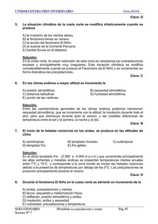 UNMSM-CENTRO PREUNIVERSITARIO Ciclo 2010-I
SOLUCIONARIO (Prohibida su reproducción y venta) Pág. 87
Semana Nº 7
Clave: D
5. La situación climática de la costa norte se modifica drásticamente cuando se
produce
A) la inversión de los vientos alisios.
B) el fenómeno lomas en verano.
C) la acción del fenómeno El Niño.
D) el avance de la Corriente Peruana.
E) fuertes lluvias en el altiplano.
Solución:
En la costa norte, la mayor extensión de esta zona se caracteriza por precipitaciones
escasas y principalmente muy irregulares. Esta situación climática se modifica
considerablemente cuando se produce el Fenómeno de El Niño y se incrementan en
forma dramática las precipitaciones.
Clave: C
6. En los climas andinos a mayor altitud se incrementa la
A) presión atmosférica. B) sequedad atmosférica
C) distancia latitudinal. D) humedad atmosférica.
E) acción de las neblinas.
Solución:
Entre las características generales de los climas andinos podemos mencionar:
sequedad atmosférica, que se incrementa con la altitud; la insolación durante todo el
año, pero que disminuye durante todo el verano; y las notables diferencias de
temperatura entre el sol y la sombra, la noche y el día.
Clave: B
7. El inicio de la heladas nocturnas en los andes, se produce en las altitudes de
clima
A) semitropical. B) templado húmedo. C) subtropical.
D) templado frío. E) frío gélido.
Solución:
En el clima templado frío (3 500 a 4 000 m.s.n.m.) que comprende principalmente
las altas vertientes y mesetas andinas se presentan temperaturas medias anuales
entre 7°C y 10°C y corresponde a la zona donde se inician las heladas nocturnas
debido a la presencia de temperaturas por debajo de los 0°C. Las precipitaciones se
producen principalmente durante el verano.
Clave: D
8. Durante el fenómeno El Niño en la costa norte se advierte un incremento de la
A) aridez, precipitaciones y vientos.
B) fauna, sequedad y meteorización física.
C) deflación, presión atmosférica y aridez.
D) insolación, aridez y sequedad.
E) nubosidad, precipitaciones y temperatura.
 
