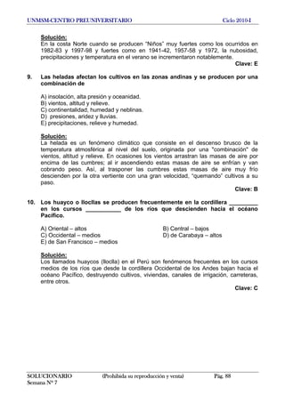 UNMSM-CENTRO PREUNIVERSITARIO Ciclo 2010-I
SOLUCIONARIO (Prohibida su reproducción y venta) Pág. 88
Semana Nº 7
Solución:
En la costa Norte cuando se producen “Niños” muy fuertes como los ocurridos en
1982-83 y 1997-98 y fuertes como en 1941-42, 1957-58 y 1972, la nubosidad,
precipitaciones y temperatura en el verano se incrementaron notablemente.
Clave: E
9. Las heladas afectan los cultivos en las zonas andinas y se producen por una
combinación de
A) insolación, alta presión y oceanidad.
B) vientos, altitud y relieve.
C) continentalidad, humedad y neblinas.
D) presiones, aridez y lluvias.
E) precipitaciones, relieve y humedad.
Solución:
La helada es un fenómeno climático que consiste en el descenso brusco de la
temperatura atmosférica al nivel del suelo, originada por una "combinación" de
vientos, altitud y relieve. En ocasiones los vientos arrastran las masas de aire por
encima de las cumbres; al ir ascendiendo estas masas de aire se enfrían y van
cobrando peso. Así, al trasponer las cumbres estas masas de aire muy frío
descienden por la otra vertiente con una gran velocidad, “quemando” cultivos a su
paso.
Clave: B
10. Los huayco o llocllas se producen frecuentemente en la cordillera _________
en los cursos ___________ de los ríos que descienden hacia el océano
Pacífico.
A) Oriental – altos B) Central – bajos
C) Occidental – medios D) de Carabaya – altos
E) de San Francisco – medios
Solución:
Los llamados huaycos (lloclla) en el Perú son fenómenos frecuentes en los cursos
medios de los ríos que desde la cordillera Occidental de los Andes bajan hacia el
océano Pacífico, destruyendo cultivos, viviendas, canales de irrigación, carreteras,
entre otros.
Clave: C
 