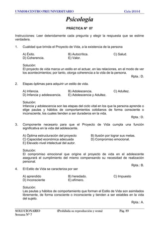 UNMSM-CENTRO PREUNIVERSITARIO Ciclo 2010-I
SOLUCIONARIO (Prohibida su reproducción y venta) Pág. 89
Semana Nº 7
Psicología
PRÁCTICA Nº 07
Instrucciones: Leer detenidamente cada pregunta y elegir la respuesta que se estime
verdadera.
1. Cualidad que brinda el Proyecto de Vida, a la existencia de la persona
A) Éxito. B) Autocrítica. C) Salud.
D) Coherencia. E) Valor.
Solución:
El proyecto de vida marca un estilo en el actuar, en las relaciones, en el modo de ver
los acontecimientos; por tanto, otorga coherencia a la vida de la persona.
Rpta.: D.
2. Etapas óptimas para adquirir un estilo de vida.
A) Infancia. B) Adolescencia. C) Adultez.
D) Infancia y adolescencia. E) Adolescencia y Adultez.
Solución:
Infancia y adolescencia son las etapas del ciclo vital en los que la persona aprende o
elige pautas y hábitos de comportamientos cotidianos de forma consciente o
inconsciente, los cuales tienden a ser duraderos en la vida.
Rpta.: D.
3. Componente necesario para que el Proyecto de Vida cumpla una función
significativa en la vida del adolescente.
A) Óptima estructuración del proyecto B) Ilusión por lograr sus metas.
C) Capacidad económica adecuada D) Compromiso emocional.
E) Elevado nivel intelectual del autor.
Solución:
El compromiso emocional que origine el proyecto de vida en el adolescente
asegurará el cumplimiento del mismo compensando su necesidad de realización
personal.
Rpta.: B.
4. El Estilo de Vida se caracteriza por ser
A) aprendido B) heredado. C) Impuesto
D) Inconsciente E) efímero.
Solución:
Las pautas y hábitos de comportamiento que forman el Estilo de Vida son asimilados
libremente, de forma consciente o inconsciente y tienden a ser estables en la vida
del sujeto.
Rpta.: A.
 