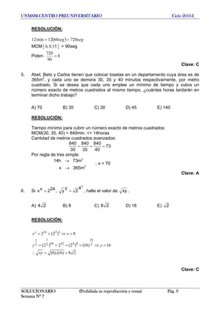 UNMSM-CENTRO PREUNIVERSITARIO Ciclo 2010-I
RESOLUCIÓN:
( ) segseg 7206012min12 ==
MCM{ }6,9,15 = 90seg
Piden: 8
90
720
=
Clave: C
5. Abel, Beto y Carlos tienen que colocar losetas en un departamento cuya área es de
365m2
, y cada uno se demora 30, 35 y 40 minutos respectivamente, por metro
cuadrado. Si se desea que cada uno emplee un mínimo de tiempo y cubra un
número exacto de metros cuadrados al mismo tiempo, ¿cuántas horas tardarán en
terminar dicho trabajo?
A) 70 B) 35 C) 30 D) 45 E) 140
RESOLUCIÓN:
Tiempo mínimo para cubrir un número exacto de metros cuadrados:
MCM(30, 35, 40) = 840min. <> 14horas
Cantidad de metros cuadrados avanzados:
840 840 840
73
30 35 40
+ + =
Por regla de tres simple:
2
2
14h 73m
x 365m
→
→
∴x = 70
Clave: A
6. Si ,242xx =
3
4
2
y
y = , halle el valor de xy .
A) 24 B) 8 C) 28 D) 16 E) 2
RESOLUCIÓN:
24 83
1 1
64 32 4 82 2 2
2 (2 ) 8
(2 ) 2 (2 ) (16) 16
(8).(16) 8 2
x
y
x x
y y
xy
= = ⇒ =
= = = = ⇒ =
6
∴ = =
Clave: C
SOLUCIONARIO (Prohibida su reproducción y venta) Pág. 9
Semana Nº 7
 