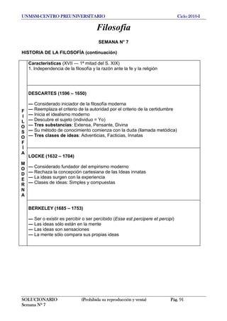 UNMSM-CENTRO PREUNIVERSITARIO Ciclo 2010-I
SOLUCIONARIO (Prohibida su reproducción y venta) Pág. 91
Semana Nº 7
Filosofía
SEMANA N° 7
HISTORIA DE LA FILOSOFÍA (continuación)
Características (XVII — 1ª mitad del S. XIX)
1. Independencia de la filosofía y la razón ante la fe y la religión
DESCARTES (1596 – 1650)
— Considerado iniciador de la filosofía moderna
— Reemplaza el criterio de la autoridad por el criterio de la certidumbre
— Inicia el idealismo moderno
— Descubre el sujeto (individuo = Yo)
— Tres substancias: Extensa, Pensante, Divina
— Su método de conocimiento comienza con la duda (llamada metódica)
— Tres clases de ideas: Adventicias, Facticias, Innatas
LOCKE (1632 – 1704)
— Considerado fundador del empirismo moderno
— Rechaza la concepción cartesiana de las Ideas innatas
— La ideas surgen con la experiencia
— Clases de ideas: Simples y compuestas
F
I
L
O
S
O
F
Í
A
M
O
D
E
R
N
A
BERKELEY (1685 – 1753)
— Ser o existir es percibir o ser percibido (Esse est percipere et percipi)
— Las ideas sólo están en la mente
— Las ideas son sensaciones
— La mente sólo compara sus propias ideas
 