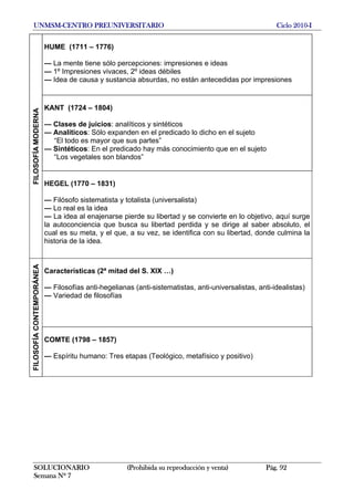 UNMSM-CENTRO PREUNIVERSITARIO Ciclo 2010-I
SOLUCIONARIO (Prohibida su reproducción y venta) Pág. 92
Semana Nº 7
HUME (1711 – 1776)
— La mente tiene sólo percepciones: impresiones e ideas
— 1º Impresiones vivaces, 2º ideas débiles
— Idea de causa y sustancia absurdas, no están antecedidas por impresiones
KANT (1724 – 1804)
— Clases de juicios: analíticos y sintéticos
— Analíticos: Sólo expanden en el predicado lo dicho en el sujeto
“El todo es mayor que sus partes”
— Sintéticos: En el predicado hay más conocimiento que en el sujeto
“Los vegetales son blandos”
FILOSOFÍAMODERNA
HEGEL (1770 – 1831)
— Filósofo sistematista y totalista (universalista)
— Lo real es la idea
— La idea al enajenarse pierde su libertad y se convierte en lo objetivo, aquí surge
la autoconciencia que busca su libertad perdida y se dirige al saber absoluto, el
cual es su meta, y el que, a su vez, se identifica con su libertad, donde culmina la
historia de la idea.
Características (2ª mitad del S. XIX …)
— Filosofías anti-hegelianas (anti-sistematistas, anti-universalistas, anti-idealistas)
— Variedad de filosofías
FILOSOFÍACONTEMPORÁNEA
COMTE (1798 – 1857)
— Espíritu humano: Tres etapas (Teológico, metafísico y positivo)
 