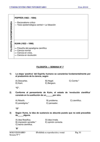UNMSM-CENTRO PREUNIVERSITARIO Ciclo 2010-I
SOLUCIONARIO (Prohibida su reproducción y venta) Pág. 95
Semana Nº 7
POPPER (1902 – 1994)
— Racionalismo crítico
— Tesis epistemológica central = La falsación
FILOSOFÍACONTEMPORÁNEA
KUHN (1922 – 1996)
— Filosofía del paradigma científico
— Ciencia normal
— Ciencia en crisis,
— Ciencia en revolución
FILOSOFÍA — SEMANA N° 7
1) La etapa ‘positiva’ del Espíritu humano se caracteriza fundamentalmente por
el predominio de la ciencia, según
A) Descartes. B) Hegel. C) Comte.*
D) Kant. E) Bergson.
“C”.
2) Conforme al pensamiento de Kuhn, el estado de ‘revolución científica’
consiste en la sustitución de un______por otro.
A) filósofo. B) problema. C) científico.
  D) paradigma.* E) pensador.
“D”
3) Según Hume, la idea de sustancia es absurda puesto que no está precedida
de_____alguna.
A) idea filosófica. D) idea innata.
B) impresión sensible.* E) opinión correcta.
C) teoría científica.
“B”
 