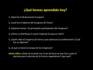 ¿Qué hemos aprendido hoy?
1. ¿Qué fue la Restauración Europea?

2. ¿Cuál fue el objetivo del Congreso de Viena?

3. ¿Quiénes fueron los principales participantes del Congreso?

4. ¿Cómo se distribuyó el nuevo mapa de Europa en 1815?

5. ¿Quién ideó el Congreso de Viena y que potencias lo conformaron? ¿Cuál
     fue su objetivo?

6. ¿A qué se llamó la Europa de los Congresos?

Juicio crítico: ¿Estás de acuerdo con el zar de Rusia en que fue su país el
     decisivo para la derrota de la Francia napoleónica? ¿por qué?
 